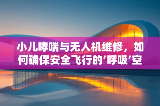 小儿哮喘与无人机维修，如何确保安全飞行的‘呼吸’空间？