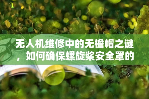 无人机维修中的无檐帽之谜，如何确保螺旋桨安全罩的妥善安装？