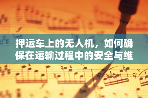 押运车上的无人机，如何确保在运输过程中的安全与维护？
