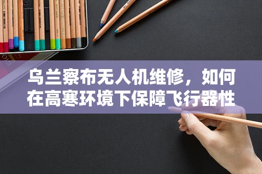 乌兰察布无人机维修，如何在高寒环境下保障飞行器性能？