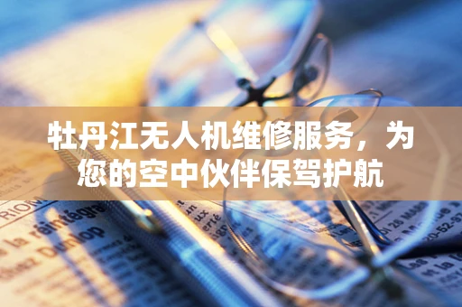 牡丹江无人机维修服务，为您的空中伙伴保驾护航