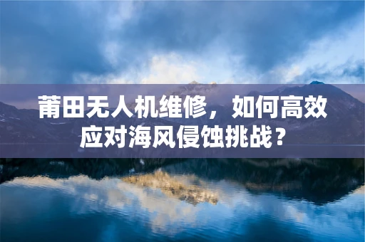 莆田无人机维修，如何高效应对海风侵蚀挑战？