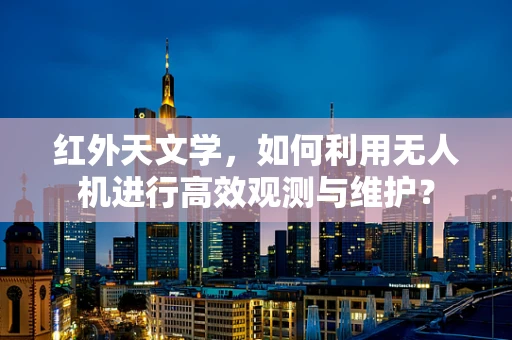 红外天文学，如何利用无人机进行高效观测与维护？