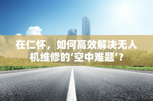 在仁怀，如何高效解决无人机维修的‘空中难题’？