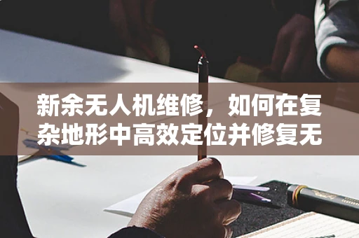 新余无人机维修，如何在复杂地形中高效定位并修复无人机故障？