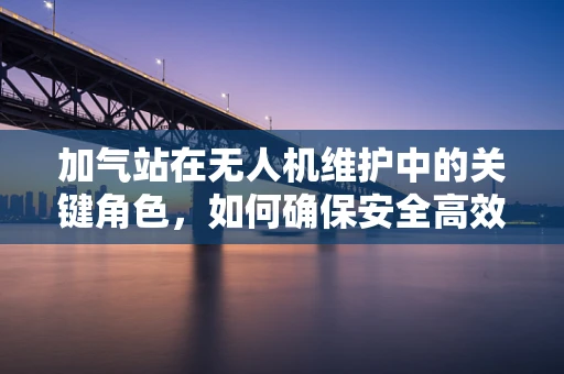 加气站在无人机维护中的关键角色，如何确保安全高效？
