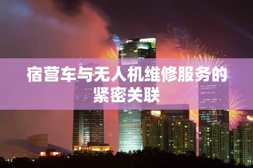 宿营车与无人机维修服务的紧密关联