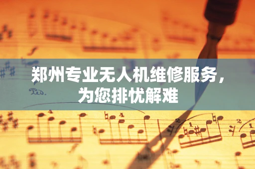 郑州专业无人机维修服务，为您排忧解难