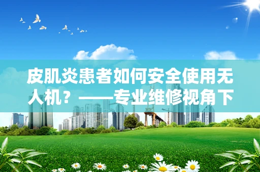 皮肌炎患者如何安全使用无人机？——专业维修视角下的安全考量