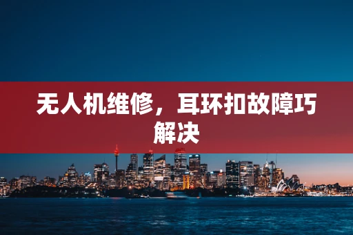 无人机维修，耳环扣故障巧解决