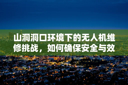 山洞洞口环境下的无人机维修挑战，如何确保安全与效率？