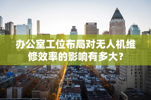 办公室工位布局对无人机维修效率的影响有多大？
