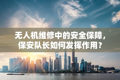 无人机维修中的安全保障，保安队长如何发挥作用？