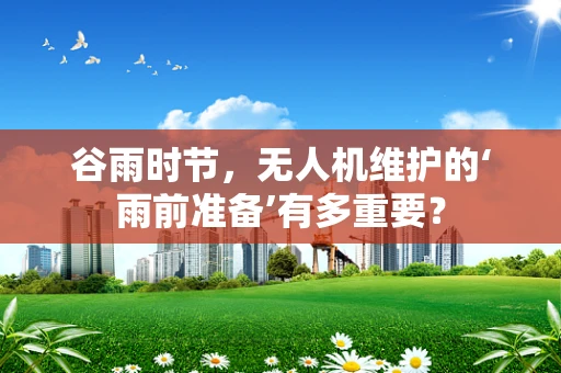 谷雨时节，无人机维护的‘雨前准备’有多重要？