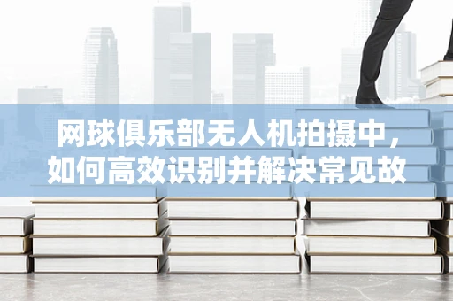 网球俱乐部无人机拍摄中，如何高效识别并解决常见故障？