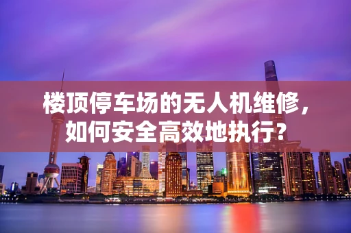 楼顶停车场的无人机维修，如何安全高效地执行？