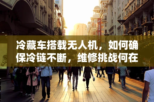 冷藏车搭载无人机，如何确保冷链不断，维修挑战何在？