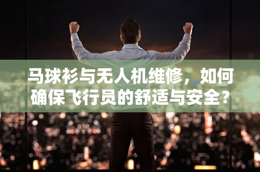 马球衫与无人机维修，如何确保飞行员的舒适与安全？