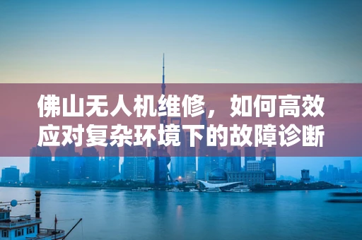 佛山无人机维修，如何高效应对复杂环境下的故障诊断？