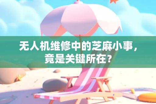 无人机维修中的芝麻小事，竟是关键所在？