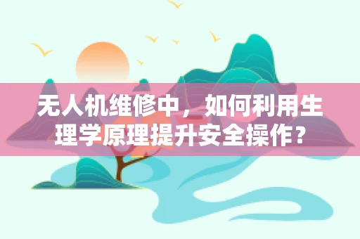 无人机维修中，如何利用生理学原理提升安全操作？