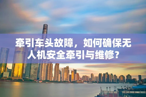 牵引车头故障，如何确保无人机安全牵引与维修？