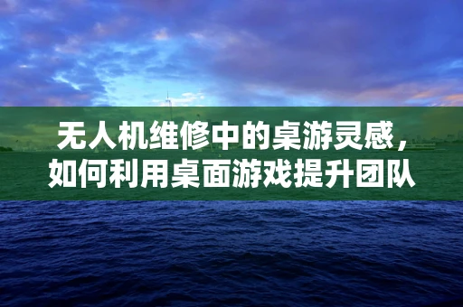 无人机维修中的桌游灵感，如何利用桌面游戏提升团队维修效率？