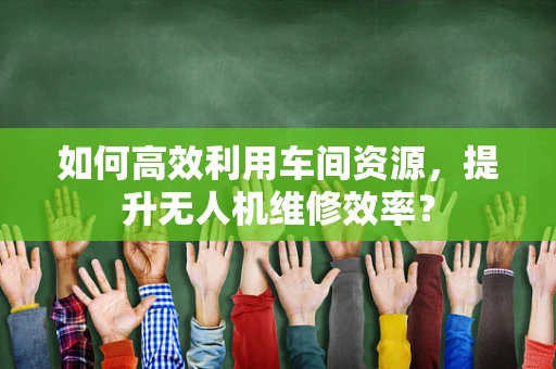 如何高效利用车间资源，提升无人机维修效率？