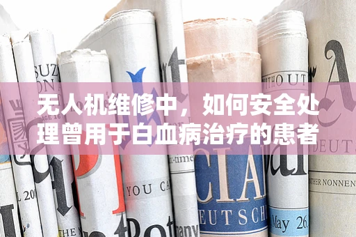 无人机维修中，如何安全处理曾用于白血病治疗的患者的无人机？