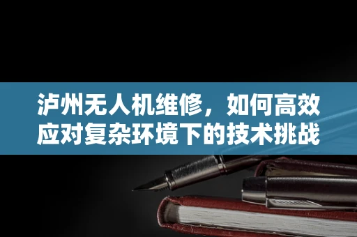 泸州无人机维修，如何高效应对复杂环境下的技术挑战？