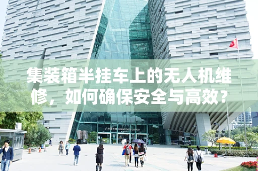 集装箱半挂车上的无人机维修，如何确保安全与高效？
