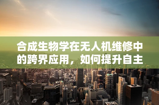 合成生物学在无人机维修中的跨界应用，如何提升自主修复能力？