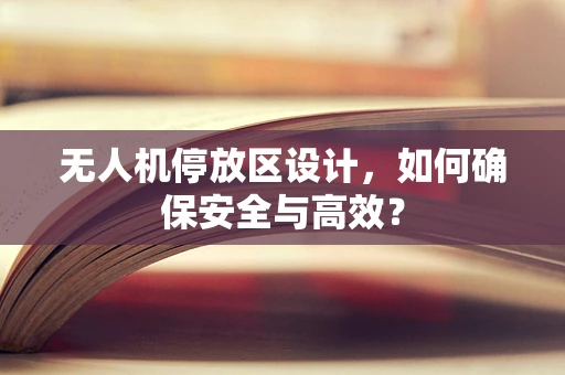 无人机停放区设计，如何确保安全与高效？