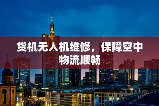 货机无人机维修，保障空中物流顺畅