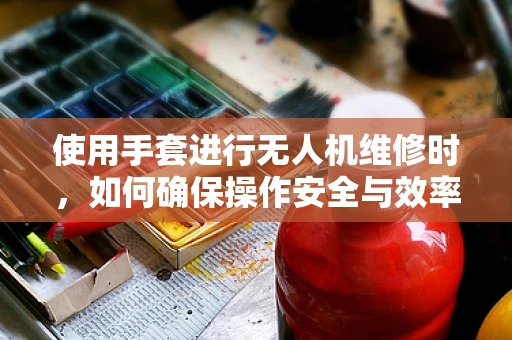 使用手套进行无人机维修时，如何确保操作安全与效率？