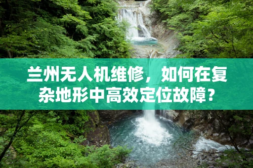 兰州无人机维修，如何在复杂地形中高效定位故障？