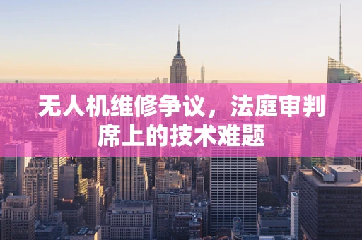 无人机维修争议，法庭审判席上的技术难题
