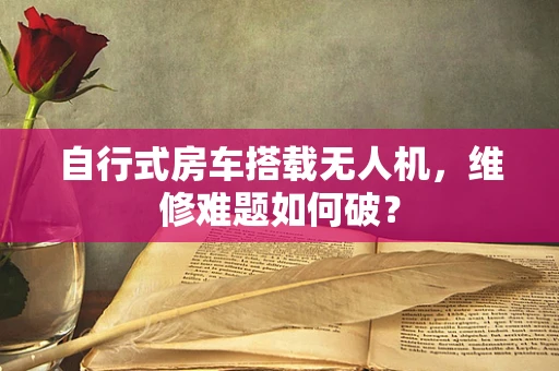 自行式房车搭载无人机，维修难题如何破？