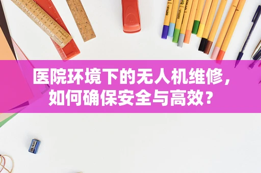 医院环境下的无人机维修，如何确保安全与高效？