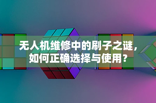 无人机维修中的刷子之谜，如何正确选择与使用？