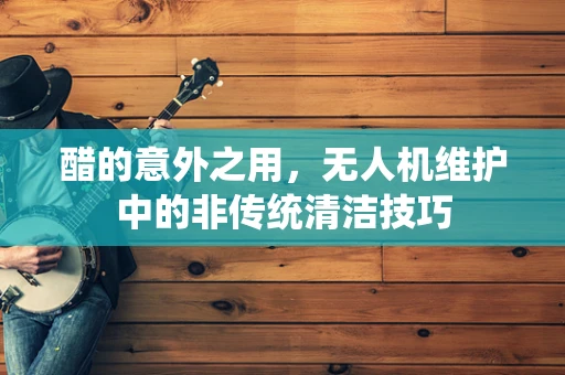 醋的意外之用，无人机维护中的非传统清洁技巧