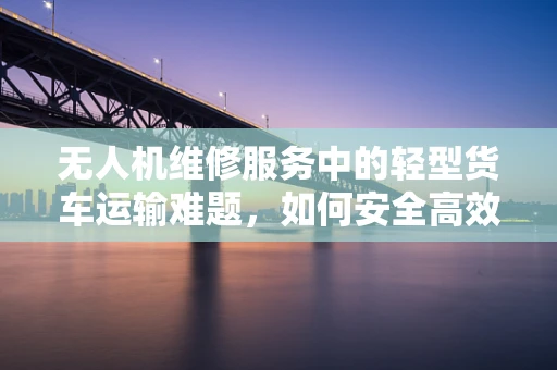 无人机维修服务中的轻型货车运输难题，如何安全高效地完成跨城维修任务？