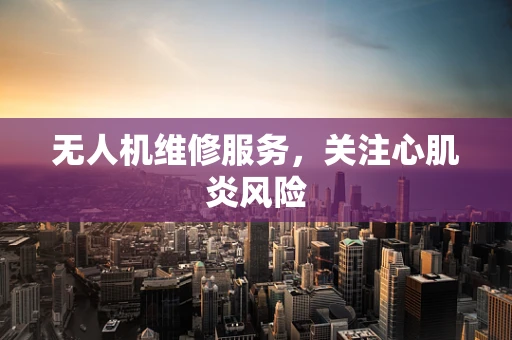 无人机维修服务，关注心肌炎风险