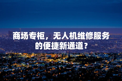 商场专柜，无人机维修服务的便捷新通道？