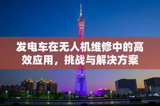 发电车在无人机维修中的高效应用，挑战与解决方案