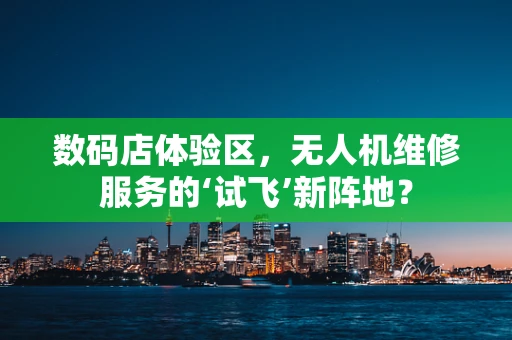 数码店体验区，无人机维修服务的‘试飞’新阵地？