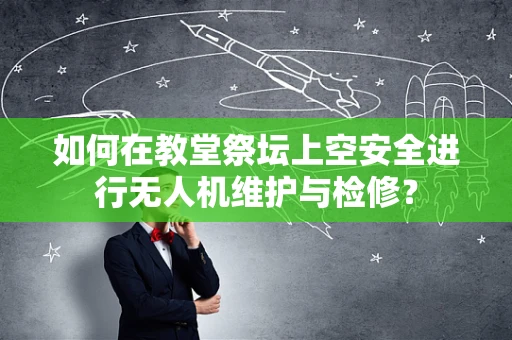 如何在教堂祭坛上空安全进行无人机维护与检修？