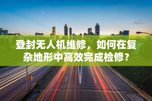 登封无人机维修，如何在复杂地形中高效完成检修？