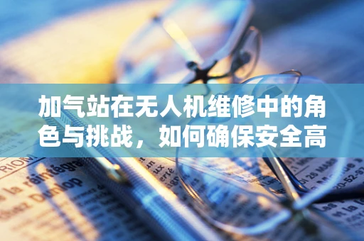 加气站在无人机维修中的角色与挑战，如何确保安全高效？
