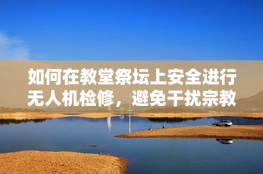 如何在教堂祭坛上安全进行无人机检修，避免干扰宗教活动？